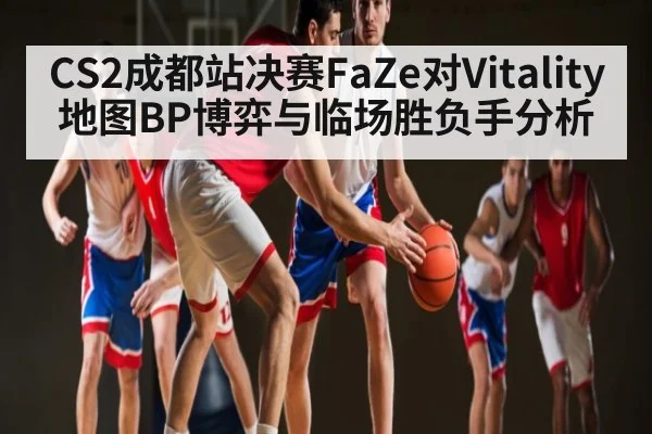 CS2成都站决赛FaZe对Vitality地图BP博弈与临场胜负手分析